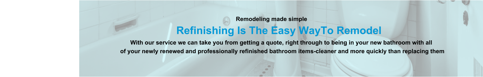 Remodeling made simple                              Refinishing Is The Easy WayTo Remodel                                                                                                                With our service we can take you from getting a quote, right through to being in your new bathroom with all                                                                          of your newly renewed and professionally refinished bathroom items-cleaner and more quickly than replacing them